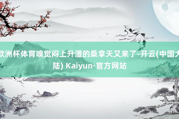 欧洲杯体育嗅觉闷上升湿的桑拿天又来了-开云(中国大陆) Kaiyun·官方网站