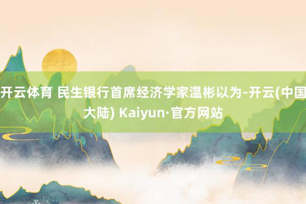 开云体育 　　民生银行首席经济学家温彬以为-开云(中国大陆) Kaiyun·官方网站