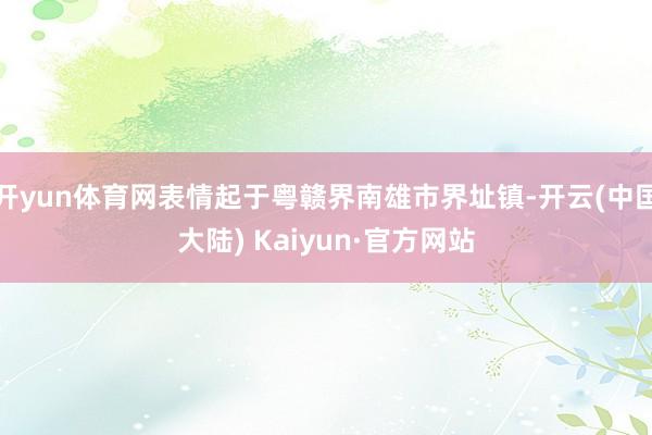 开yun体育网表情起于粤赣界南雄市界址镇-开云(中国大陆) Kaiyun·官方网站