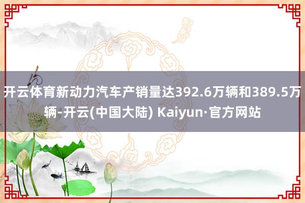 开云体育新动力汽车产销量达392.6万辆和389.5万辆-开云(中国大陆) Kaiyun·官方网站