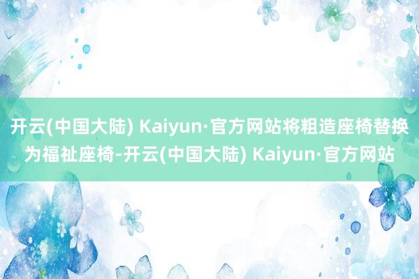 开云(中国大陆) Kaiyun·官方网站将粗造座椅替换为福祉座椅-开云(中国大陆) Kaiyun·官方网站