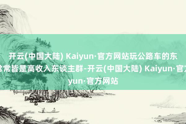 开云(中国大陆) Kaiyun·官方网站玩公路车的东谈主常常皆是高收入东谈主群-开云(中国大陆) Kaiyun·官方网站