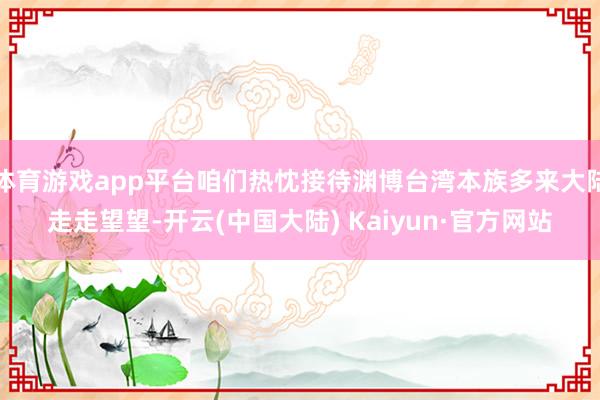 体育游戏app平台咱们热忱接待渊博台湾本族多来大陆走走望望-开云(中国大陆) Kaiyun·官方网站