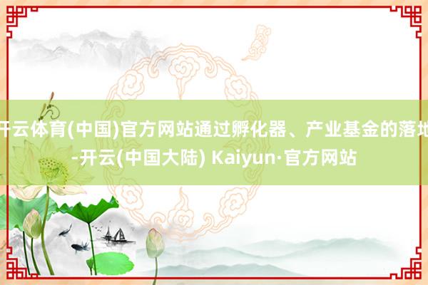 开云体育(中国)官方网站通过孵化器、产业基金的落地-开云(中国大陆) Kaiyun·官方网站