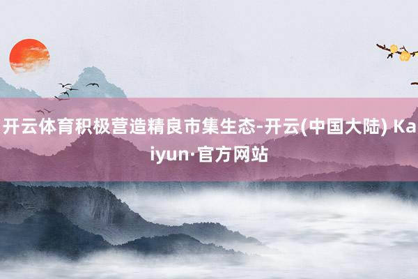 开云体育积极营造精良市集生态-开云(中国大陆) Kaiyun·官方网站