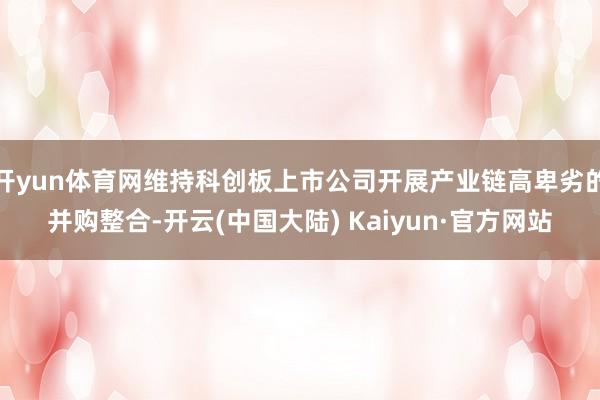 开yun体育网维持科创板上市公司开展产业链高卑劣的并购整合-开云(中国大陆) Kaiyun·官方网站