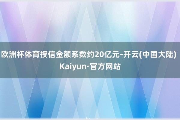 欧洲杯体育授信金额系数约20亿元-开云(中国大陆) Kaiyun·官方网站