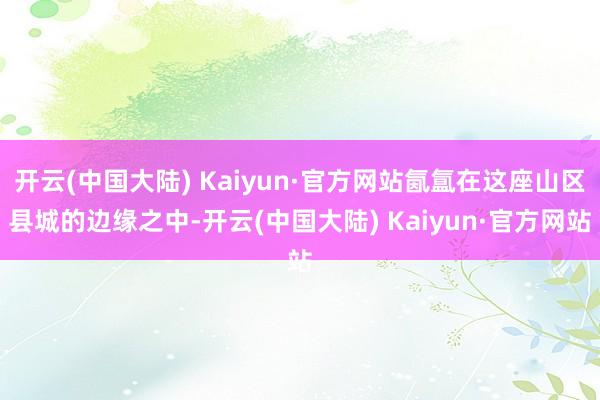 开云(中国大陆) Kaiyun·官方网站氤氲在这座山区县城的边缘之中-开云(中国大陆) Kaiyun·官方网站