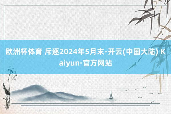 欧洲杯体育 　　斥逐2024年5月末-开云(中国大陆) Kaiyun·官方网站