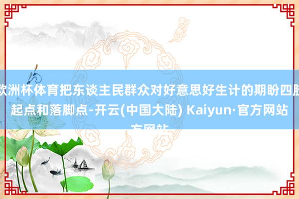 欧洲杯体育把东谈主民群众对好意思好生计的期盼四肢起点和落脚点-开云(中国大陆) Kaiyun·官方网站