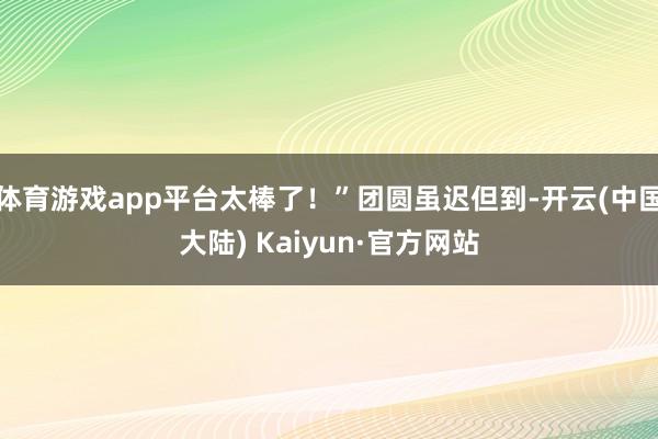 体育游戏app平台太棒了！”团圆虽迟但到-开云(中国大陆) Kaiyun·官方网站