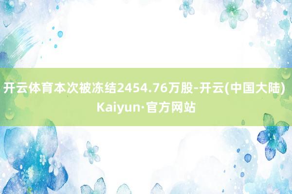 开云体育本次被冻结2454.76万股-开云(中国大陆) Kaiyun·官方网站