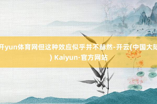 开yun体育网但这种效应似乎并不赫然-开云(中国大陆) Kaiyun·官方网站