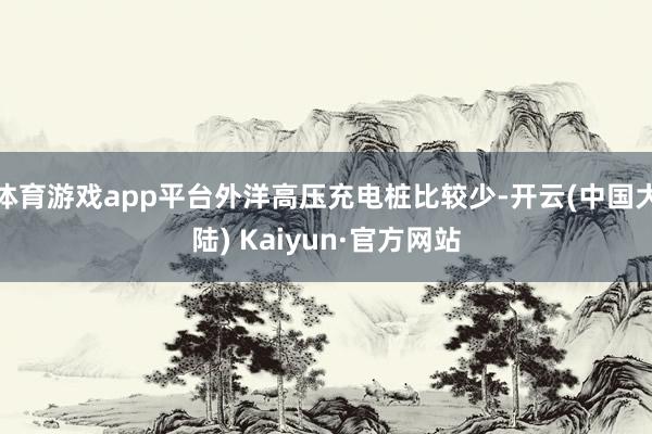 体育游戏app平台外洋高压充电桩比较少-开云(中国大陆) Kaiyun·官方网站