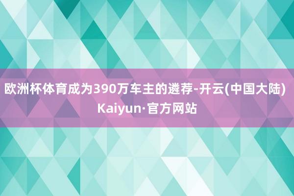 欧洲杯体育成为390万车主的遴荐-开云(中国大陆) Kaiyun·官方网站