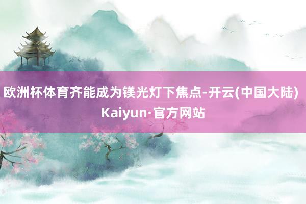 欧洲杯体育齐能成为镁光灯下焦点-开云(中国大陆) Kaiyun·官方网站