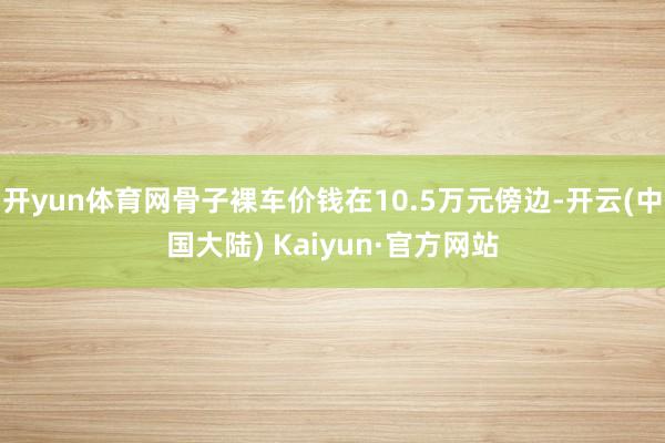 开yun体育网骨子裸车价钱在10.5万元傍边-开云(中国大陆) Kaiyun·官方网站