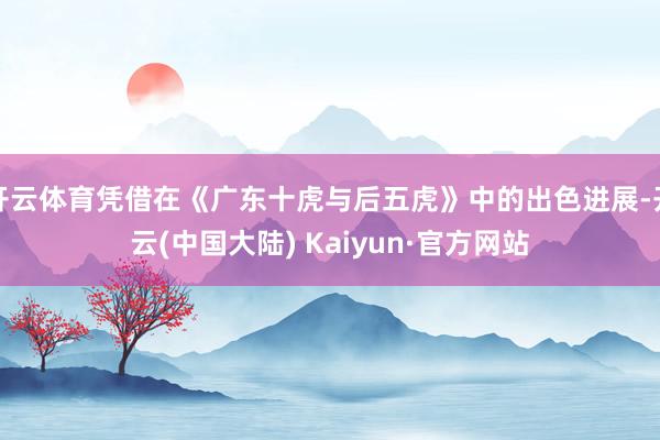 开云体育凭借在《广东十虎与后五虎》中的出色进展-开云(中国大陆) Kaiyun·官方网站