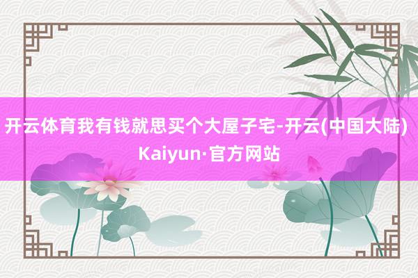 开云体育我有钱就思买个大屋子宅-开云(中国大陆) Kaiyun·官方网站