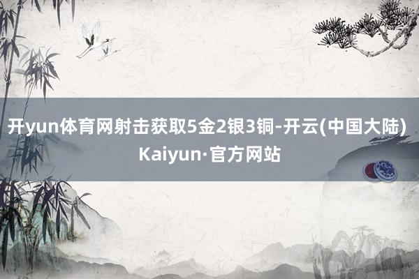 开yun体育网射击获取5金2银3铜-开云(中国大陆) Kaiyun·官方网站