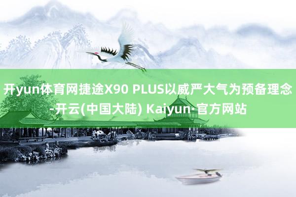 开yun体育网捷途X90 PLUS以威严大气为预备理念-开云(中国大陆) Kaiyun·官方网站