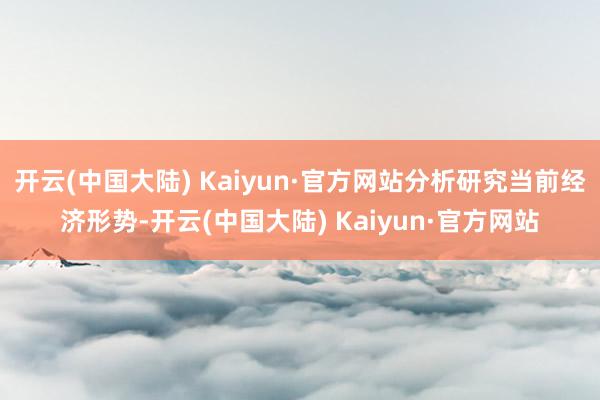 开云(中国大陆) Kaiyun·官方网站分析研究当前经济形势-开云(中国大陆) Kaiyun·官方网站