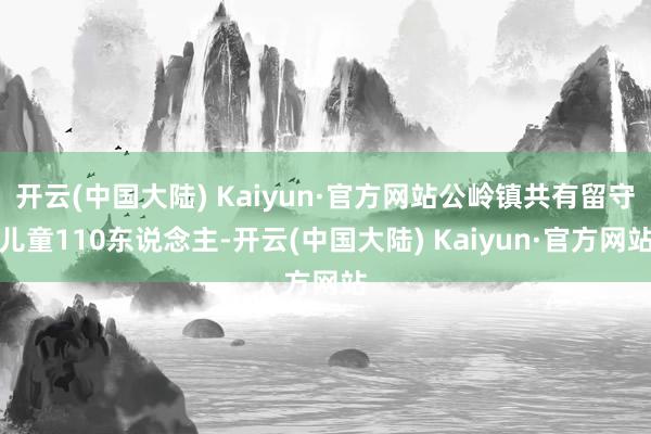 开云(中国大陆) Kaiyun·官方网站公岭镇共有留守儿童110东说念主-开云(中国大陆) Kaiyun·官方网站