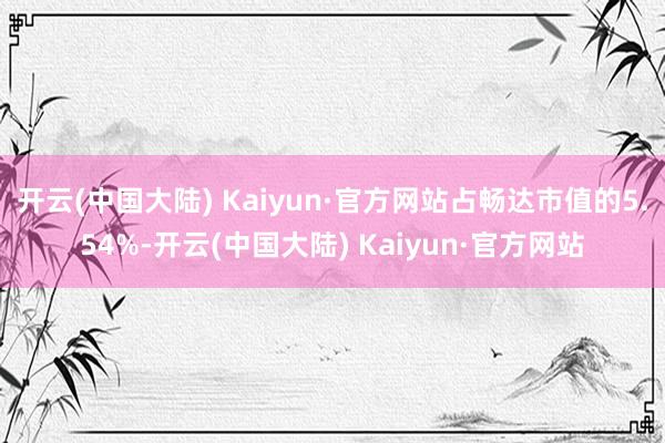 开云(中国大陆) Kaiyun·官方网站占畅达市值的5.54%-开云(中国大陆) Kaiyun·官方网站