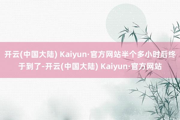 开云(中国大陆) Kaiyun·官方网站半个多小时后终于到了-开云(中国大陆) Kaiyun·官方网站