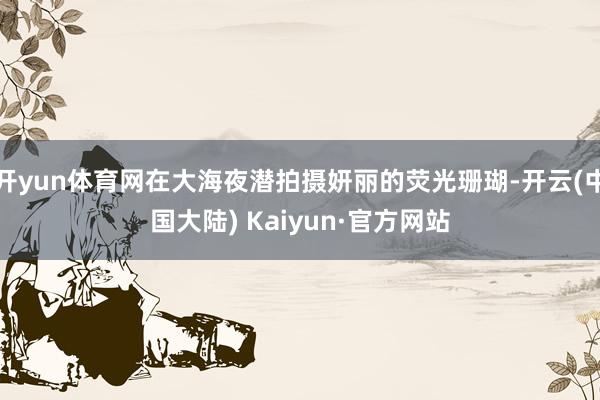 开yun体育网在大海夜潜拍摄妍丽的荧光珊瑚-开云(中国大陆) Kaiyun·官方网站