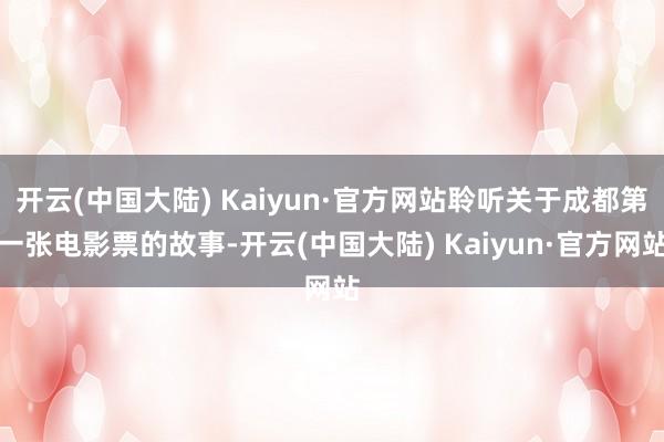 开云(中国大陆) Kaiyun·官方网站聆听关于成都第一张电影票的故事-开云(中国大陆) Kaiyun·官方网站