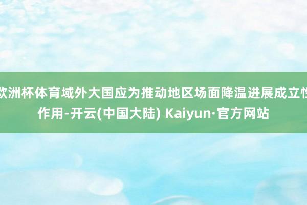 欧洲杯体育域外大国应为推动地区场面降温进展成立性作用-开云(中国大陆) Kaiyun·官方网站