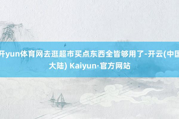 开yun体育网去逛超市买点东西全皆够用了-开云(中国大陆) Kaiyun·官方网站