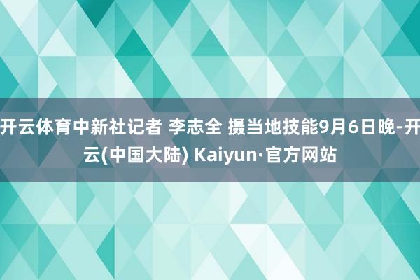 开云体育中新社记者 李志全 摄当地技能9月6日晚-开云(中国大陆) Kaiyun·官方网站