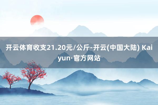 开云体育收支21.20元/公斤-开云(中国大陆) Kaiyun·官方网站