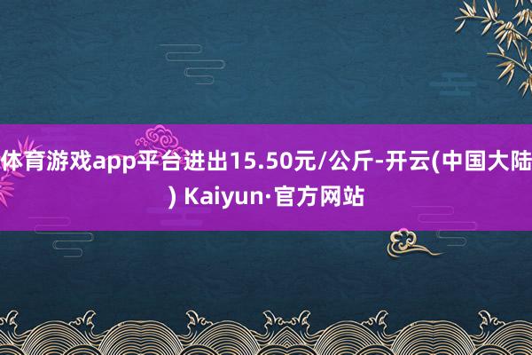 体育游戏app平台进出15.50元/公斤-开云(中国大陆) Kaiyun·官方网站