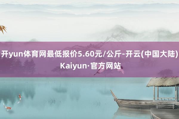 开yun体育网最低报价5.60元/公斤-开云(中国大陆) Kaiyun·官方网站