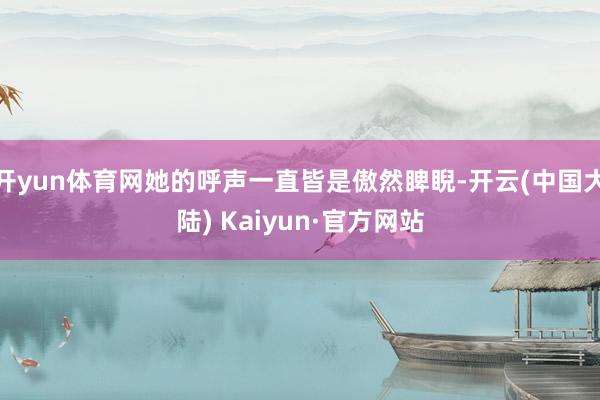 开yun体育网她的呼声一直皆是傲然睥睨-开云(中国大陆) Kaiyun·官方网站