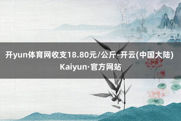 开yun体育网收支18.80元/公斤-开云(中国大陆) Kaiyun·官方网站