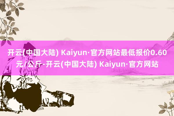 开云(中国大陆) Kaiyun·官方网站最低报价0.60元/公斤-开云(中国大陆) Kaiyun·官方网站