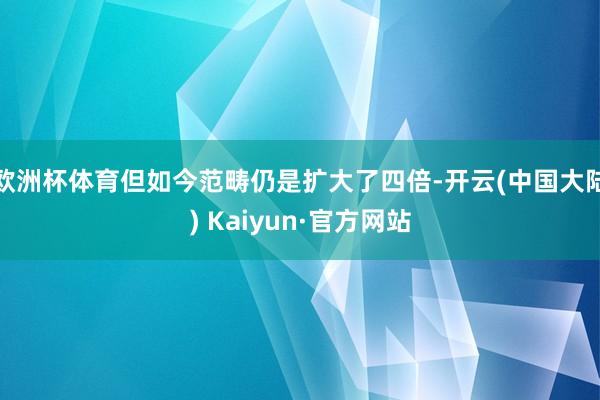 欧洲杯体育但如今范畴仍是扩大了四倍-开云(中国大陆) Kaiyun·官方网站