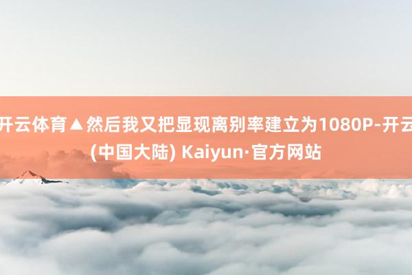 开云体育▲然后我又把显现离别率建立为1080P-开云(中国大陆) Kaiyun·官方网站