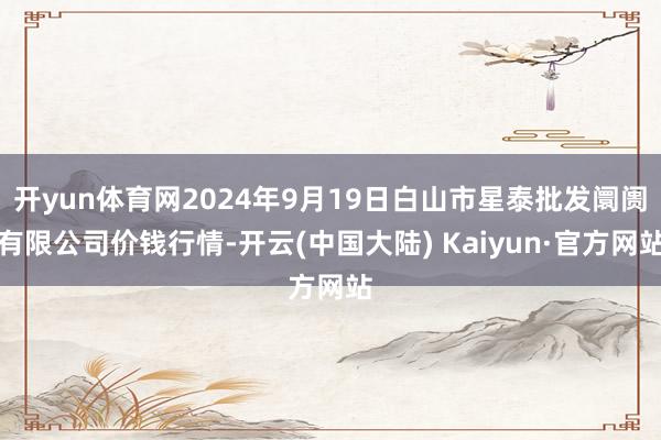 开yun体育网2024年9月19日白山市星泰批发阛阓有限公司价钱行情-开云(中国大陆) Kaiyun·官方网站