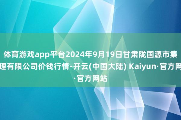 体育游戏app平台2024年9月19日甘肃陇国源市集处理有限公司价钱行情-开云(中国大陆) Kaiyun·官方网站