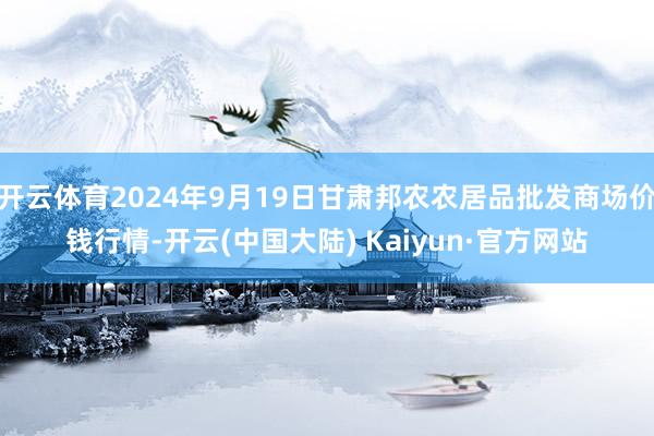 开云体育2024年9月19日甘肃邦农农居品批发商场价钱行情-开云(中国大陆) Kaiyun·官方网站