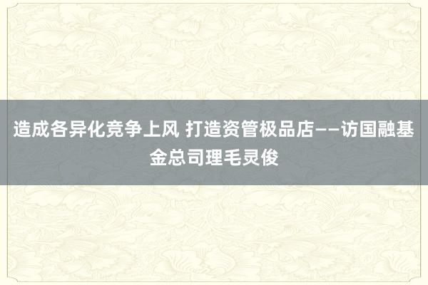 造成各异化竞争上风 打造资管极品店——访国融基金总司理毛灵俊