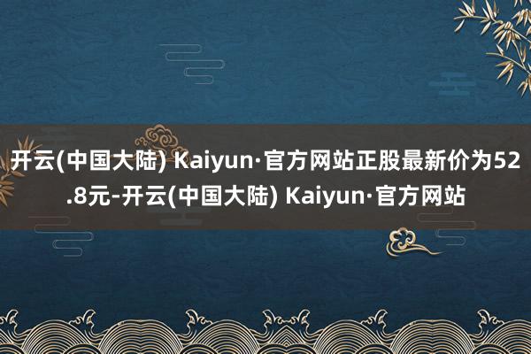 开云(中国大陆) Kaiyun·官方网站正股最新价为52.8元-开云(中国大陆) Kaiyun·官方网站