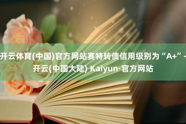 开云体育(中国)官方网站赛特转债信用级别为“A+”-开云(中国大陆) Kaiyun·官方网站