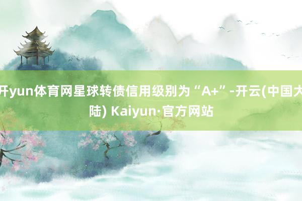 开yun体育网星球转债信用级别为“A+”-开云(中国大陆) Kaiyun·官方网站