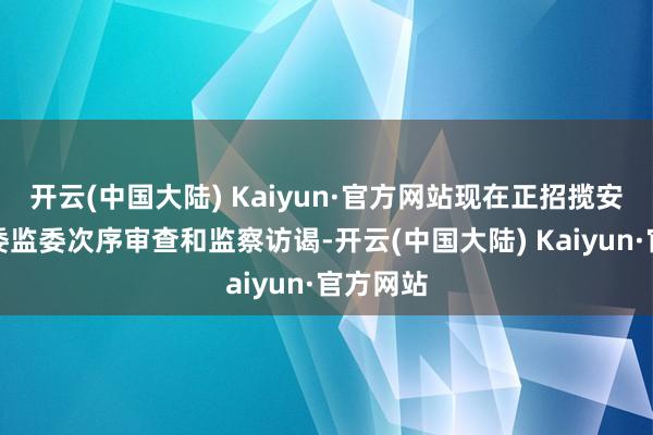 开云(中国大陆) Kaiyun·官方网站现在正招揽安徽省纪委监委次序审查和监察访谒-开云(中国大陆) Kaiyun·官方网站